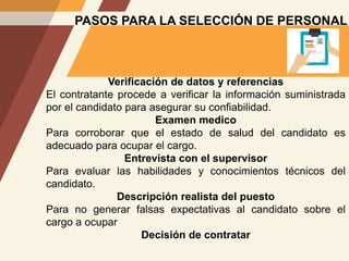 PASOS PARA LA SELECCIÓN DE PERSONAL
Verificación de datos y referencias
El contratante procede a verificar la información suministrada
por el candidato para asegurar su confiabilidad.
Examen medico
Para corroborar que el estado de salud del candidato es
adecuado para ocupar el cargo.
Entrevista con el supervisor
Para evaluar las habilidades y conocimientos técnicos del
candidato.
Descripción realista del puesto
Para no generar falsas expectativas al candidato sobre el
cargo a ocupar
Decisión de contratar
 
