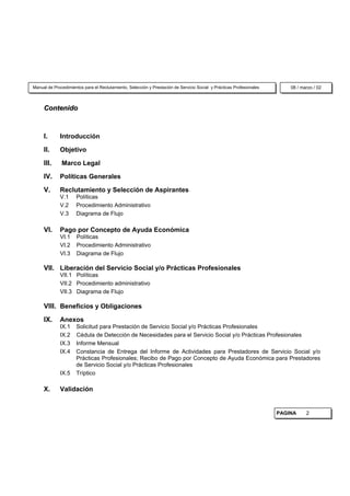 Manual de Procedimientos para el Reclutamiento, Selección y Prestación de Servicio Social y Prácticas Profesionales       08 / marzo / 02



     Contenido



     I.      Introducción

     II.     Objetivo

     III.     Marco Legal

     IV.     Políticas Generales

     V.      Reclutamiento y Selección de Aspirantes
             V.1      Políticas
             V.2      Procedimiento Administrativo
             V.3      Diagrama de Flujo

     VI.     Pago por Concepto de Ayuda Económica
             VI.1     Políticas
             VI.2     Procedimiento Administrativo
             VI.3     Diagrama de Flujo

     VII. Liberación del Servicio Social y/o Prácticas Profesionales
             VII.1 Políticas
             VII.2 Procedimiento administrativo
             VII.3 Diagrama de Flujo

     VIII. Beneficios y Obligaciones
     IX.     Anexos
             IX.1     Solicitud para Prestación de Servicio Social y/o Prácticas Profesionales
             IX.2     Cédula de Detección de Necesidades para el Servicio Social y/o Prácticas Profesionales
             IX.3     Informe Mensual
             IX.4     Constancia de Entrega del Informe de Actividades para Prestadores de Servicio Social y/o
                      Prácticas Profesionales; Recibo de Pago por Concepto de Ayuda Económica para Prestadores
                      de Servicio Social y/o Prácticas Profesionales
             IX.5     Tríptico

     X.      Validación


                                                                                                                      PAGINA     2
 