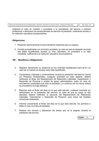 Manual de Procedimientos para el Reclutamiento, Selección y Prestación de Servicio Social y Prácticas Profesionales       08 / marzo / 02


     analizará el caso en cuestión y procederá a la cancelación del servicio ó práctica
     profesional, o efectuará una severa llamada de atención al prestador, notificando de ésto a
     la institución educativa correspondiente:


     Obligaciones:

         1. Presentar oportunamente la documentación requerida para su ingreso.

         2. Cumplir puntualmente con el horario acordado; en caso de que el prestador acumule
            tres faltas injustificadas durante un mes calendario, se procederá a su baja
            inmediata, notificando a la institución educativa de procedencia.


     VIII      Beneficios y Obligaciones



         3.      Registrar diariamente su asistencia en los controles establecidos para tal fin; en
                 caso de no hacerlo se tomará como falta injustificada.

         4.      Comportarse ordenada y correctamente durante la prestación del Servicio Social
                 y/o Prácticas Profesionales; cualquier anomalía en este aspecto, deberá
                 notificarse al titular del Departamento de Relaciones Laborales, Capacitación y
                 Desarrollo de Personal o unidad de apoyo administrativo; quien en caso de
                 reincidencia suspenderá tres días al prestador y si continua con la misma actitud
                 se procederá a su baja definitiva.

         5.      Reportar ante el titular del área en la que está adscrito, cualquier anomalía y/o
                 descontento en la prestación del servicio; en caso de que su queja no sea
                 atendida, deberá notificarlo al personal del Departamento de Relaciones
                 Laborales, Capacitación y Desarrollo de Personal, para tomar las medidas
                 correctivas necesarias.

         6.      Informar previamente al titular del área en la que está adscrito, los permisos o
                 faltas en que incurriera el prestador.

         7.      Realizar con esmero y dedicación las tareas que se le asignen durante la
                 prestación del servicio.

                                                                                                                      PAGINA     21
 