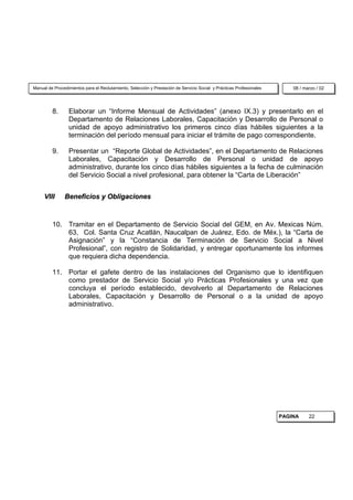 Manual de Procedimientos para el Reclutamiento, Selección y Prestación de Servicio Social y Prácticas Profesionales       08 / marzo / 02




         8.      Elaborar un “Informe Mensual de Actividades” (anexo IX.3) y presentarlo en el
                 Departamento de Relaciones Laborales, Capacitación y Desarrollo de Personal o
                 unidad de apoyo administrativo los primeros cinco días hábiles siguientes a la
                 terminación del período mensual para iniciar el trámite de pago correspondiente.

         9.      Presentar un “Reporte Global de Actividades”, en el Departamento de Relaciones
                 Laborales, Capacitación y Desarrollo de Personal o unidad de apoyo
                 administrativo, durante los cinco días hábiles siguientes a la fecha de culminación
                 del Servicio Social a nivel profesional, para obtener la “Carta de Liberación”


     VIII      Beneficios y Obligaciones



         10. Tramitar en el Departamento de Servicio Social del GEM, en Av. Mexicas Núm.
             63, Col. Santa Cruz Acatlán, Naucalpan de Juárez, Edo. de Méx.), la “Carta de
             Asignación” y la “Constancia de Terminación de Servicio Social a Nivel
             Profesional”, con registro de Solidaridad, y entregar oportunamente los informes
             que requiera dicha dependencia.

         11. Portar el gafete dentro de las instalaciones del Organismo que lo identifiquen
             como prestador de Servicio Social y/o Prácticas Profesionales y una vez que
             concluya el período establecido, devolverlo al Departamento de Relaciones
             Laborales, Capacitación y Desarrollo de Personal o a la unidad de apoyo
             administrativo.




                                                                                                                      PAGINA     22
 