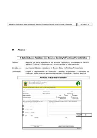 Manual de Procedimientos para el Reclutamiento, Selección y Prestación de Servicio Social y Prácticas Profesionales                                                                                                   08 / marzo / 02




     IX        Anexos



                   1. Solicitud para Prestación de Servicio Social y/o Prácticas Profesionales

     Objetivo:                    Registrar los datos generales de los alumnos candidatos a prestadores de Servicio
                                  Social y/o Prácticas Profesionales, así como un perfil de su nivel académico.

     Llenado por:                 Alumnos candidatos a prestadores de Servicio Social y/o Prácticas Profesionales.

     Distribución:                Original = Departamento de Relaciones Laborales, Capacitación y Desarrollo de
                                  Personal o unidad de apoyo administrativo de Dirección General o Gerencia Regional.

                                                                              Muestra reducida del formato

                                            Gobierno del Estado de México
                                            Secretaría de Desarrollo Urbano y Obras Públicas
                                            Comisión del Agua del Estado de México



                        SOLICITUD PARA PRESTACIÓN DE SERVICIO SOCIAL Y/O PRÁCTICAS PROFESIONALES

                        NOM BRE                                                                    DIRECCIÓN


                        TELÉFONO                                                          FECHA DE NACIM IENTO                                                                     FECHA


                        GRADO (SEM ESTRE)                                                CRÉDITOS CUBIERTOS (%)                                                         PROM EDIO ESCOLAR


                        CARRERA O ESPECIALIDAD                                                                                                NIVEL               TÉCNICO                   PROFESIONAL


                        PLANTEL DE PROCEDENCIA                                                                                           PRÁCTICAS PROFESIONALES                       SERVICIO SOCIAL
                                                                                                                                               360 Ho ra s (4 m eses)                  480 Hora s (6 m eses)

                        NÚM ERO DE HORAS A CUBRIR                             HORARIO SOLICITADO DE               A               HRS.     ÁREA SOLICITADA

                        SEÑALE EL M EDIO POR EL QUE SE ENTERÓ, PARA REALIZAR EL SERVICIO                    INDIQUE PORQUÉ LE INTERESA REALIZAR SU SERVICIO SOCIAL Y/ O PRÁCTICAS PROFESIONALES
                        SOCIAL Y/ O PRÁCTICAS PROFESIONALES EN ESTE ORGANISM O:                             EN ESTE ORGANISM O:




                               POR AM IGOS O FAM ILIARES




                               CARTELES EN LA ESCUELA




                               VISITA DIRECTA AL ORGANISM O




                               OTRO              CUAL?                                                                                                                                               PAGINA                  23
                                                              SOLICITANTE                                                                                          Vo.Bo.




                                                ______________________________________                                                      _______________________________________________

                                                           NOM BRE Y FIRM A                                                                SUBDIRECTOR, GERENTE Y/ O JEFE DE DEPARTAM ENTO


                                                                                                                                                                                                      16320/ 98/ 16
 