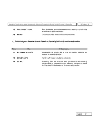 Manual de Procedimientos para el Reclutamiento, Selección y Prestación de Servicio Social y Prácticas Profesionales       08 / marzo / 02



       15     ÁREA SOLICITADA                               Área de interés, en donde desarrollar su servicio o práctica de
                                                            acuerdo a su perfil académico.

       16     MEDIO                                         Cruzar con una X el recuadro correspondiente.



     1. Solicitud para Prestación de Servicio Social y/o Prácticas Profesionales


     Núm.                        Dice                                                       Debe anotarse

       17     RAZÓN DE INTERÉS                              Brevemente el motivo por el cual le interesa efectuar su
                                                            servicio en este Organismo.

       18     SOLICITANTE                                   Nombre y firma del estudiante solicitante.

       19     Vo. Bo.                                       Nombre y firma del titular del área que recibe al estudiante y
                                                            que aprueba su integración como prestador de Servicio Social
                                                            y/o Practicas Profesionales en dicha unidad orgánica.




                                                                                                                      PAGINA     27
 