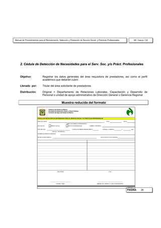 Manual de Procedimientos para el Reclutamiento, Selección y Prestación de Servicio Social y Prácticas Profesionales                                                                                       08 / marzo / 02




     2. Cédula de Detección de Necesidades para el Serv. Soc. y/o Práct. Profesionales


     Objetivo:                   Registrar los datos generales del área requisitora de prestadores, así como el perfil
                                 académico que deberán cubrir.

     Llenado por:                Titular del área solicitante de prestadores.

     Distribución:               Original = Departamento de Relaciones Laborales, Capacitación y Desarrollo de
                                 Personal o unidad de apoyo administrativo de Dirección General o Gerencia Regional.

                                                                   Muestra reducida del formato

                                           Gobierno del Estado de México
                                           Secretaría de Desarrollo Urbano y Obras Públicas
                                           Comisión del Agua del Estado de México



                        CEDULA DE DETECCIÓN DE NECESIDADES PARA EL SERVICIO SOCIAL Y/O PRÁCTICAS PROFESIONALES

                        AREA SOLICITANTE                                                                                                        FOLIO                             FECHA

                                                                            (DIRECCIÓN-GERENCIA-DEPARTAM ENTO)

                        SOLICITUD DE:          SERVICIO SOCIAL                 PRACTICAS PROFESIONALES             CARRERA O PROFESIÓN


                        NIVEL ESCOLAR                                                  CANTIDAD DE PRESTADORES REQUERIDOS                HORARIO A CUBRIR DE                 A                    HRS.

                                                 (TECNICA - PROFESIONAL)

                        NOM BRE DEL PRESTADOR ASIGNADO


                        ESCUELA DE PROCEDENCIA                                                                                       FECHA DE INICIO DE ACTIVIDADES




                                                           SOLICITANTE                                                                              Vo.Bo.




                                              ______________________________________                                            _______________________________________________

                                                         NOM BRE Y FIRM A                                                      SUBDIRECTOR, GERENTE Y/ O JEFE DE DEPARTAM ENTO


                                                                                                                                                                                          16320/ 98/ 16

                                                                                                                                                                                          PAGINA                 28
 
