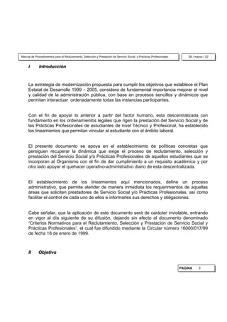Manual de Procedimientos para el Reclutamiento, Selección y Prestación de Servicio Social y Prácticas Profesionales       08 / marzo / 02


     I       Introducción



     La estrategia de modernización propuesta para cumplir los objetivos que establece el Plan
     Estatal de Desarrollo 1999 – 2005, considera de fundamental importancia mejorar el nivel
     y calidad de la administración pública, con base en procesos sencillos y dinámicos que
     permitan interactuar ordenadamente todas las instancias participantes.


     Con el fin de apoyar lo anterior a partir del factor humano, esta descentralizada con
     fundamento en los ordenamientos legales que rigen la prestación del Servicio Social y de
     las Prácticas Profesionales de estudiantes de nivel Técnico y Profesional, ha establecido
     los lineamientos que permitan vincular al estudiante con el ámbito laboral.


     El presente documento se apoya en el establecimiento de políticas concretas que
     persiguen recuperar la dinámica que exige el proceso de reclutamiento, selección y
     prestación del Servicio Social y/o Prácticas Profesionales de aquellos estudiantes que se
     incorporan al Organismo con el fin de dar cumplimiento a un requisito académico y por
     otro lado apoyar el quehacer operativo-administrativo diario de esta descentralizada.


     El establecimiento de los lineamientos aquí mencionados, define un proceso
     administrativo, que permite atender de manera inmediata los requerimientos de aquellas
     áreas que soliciten prestadores de Servicio Social y/o Prácticas Profesionales, así como
     facilitar el control de cada uno de ellos e informarles sus derechos y obligaciones.


     Cabe señalar, que la aplicación de este documento será de carácter inviolable, entrando
     en vigor al día siguiente de su difusión, dejando sin efecto el documento denominado
     “Criterios Normativos para el Reclutamiento, Selección y Prestación de Servicio Social y
     Prácticas Profesionales”, el cual fue difundido mediante la Circular número 16000/017/99
     de fecha 18 de enero de 1999.



     II      Objetivo


                                                                                                                      PAGINA     3
 