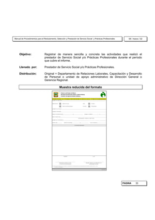 Manual de Procedimientos para el Reclutamiento, Selección y Prestación de Servicio Social y Prácticas Profesionales                                                                                                         08 / marzo / 02




     Objetivo:                    Registrar de manera sencilla y concreta las actividades que realizó el
                                  prestador de Servicio Social y/o Prácticas Profesionales durante el período
                                  que cubre el informe.

     Llenado por:                 Prestador de Servicio Social y/o Prácticas Profesionales.

     Distribución:                Original = Departamento de Relaciones Laborales, Capacitación y Desarrollo
                                  de Personal o unidad de apoyo administrativo de Dirección General o
                                  Gerencia Regional.

                                                                   Muestra reducida del formato
                                                                       Gobierno del Estado de México
                                                                        Secretaría de Desarrollo Urbano y Obras Públicas
                                                                       Comisión del Agua del Estado de México

                                           INFORME MENSUAL DE ACTIVIDADES PARA PRESTADORES DE SERVICIO SOCIAL Y/O PRÁCTICAS PROFESIONALES
                                           NOMBRE DEL PRESTADOR____________________________________________________________________________________________________________________



                                           PRESTADOR DE :                     SERVICIO SOCIAL                                                       NIVEL                        TÉCNICO


                                                                              PRÁCTICAS PROFESIONALES                                               ESCOLAR :                    PROFESIONAL


                                           NOMBRE DE LA ESCUELA ______________________________________________________________________________________________________________________


                                           CARRERA O PROFESIÓN _______________________________________________________________________________________________________________________


                                           PERÍODO DE PRESTACIÓN DEL ________________________ AL ________________________                                HORARIO A CUBRIR DE _________________ A ________________


                                           ÁREA DE PRESTACIÓN_________________________________________________________________________________________________________________________
                                                                                                                                    (DEPARTAMENTO, GERENCIA Y DIRECCIÓN)

                                           NOMBRE DEL JEFE INMEDIATO__________________________________________________________________________________________________________________


                                           REPORTE NÚM.____________                PERÍODO DE INFORME____________________ AL ____________________                           FECHA DE ENTREGA_______________________


                                                                                                                       ACTIVIDADES REALIZADAS




                                                                                   ELABORÓ                                                                                           Vo.Bo.




                                                    _____________________________________________________                                             _____________________________________________________
                                                               PRESTADOR DE SERVICIO SOCIAL                                                                 NIOMBRE Y FIRMA DEL JEFE INMEDIATO Y/O
                                                               Y/O PRÁCTICAS PROFESIONALES                                                                            RESPONSABLE DEL ÁREA

                                           NOTA: PARA AGILIZAR EL TRÁMITE DE AYUDA ECONÓMICA A LOS PRESTADORES, SE RECOMIENDA ENTREGAR LOS INFORMES MENSUALES EN UN PERÍODO NO MAYOR A CINCO ( 5 ) DÍAS
                                                  POSTERIORES A SU CUMPLIMIENTO.



                                                                                                                                                                                                          16320/98/14




                                                                                                                                                                                                                        PAGINA     33
 