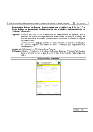 Manual de Procedimientos para el Reclutamiento, Selección y Prestación de Servicio Social y Prácticas Profesionales                                                                                                08 / marzo / 02


     Constancia de Entrega del Informe de Actividades para prestadores de S. S. y/o P. P. y
     Recibo de Pago por Concepto de Ayuda Económica para prestadores de Servicio Social y/o
     Prácticas Profesionales

     Objetivo: Certificar por parte de la Subdirección de Administración de Personal, que el
                 prestador de Servicio Social y/o Prácticas Profesionales, cumplió con la entrega del
                 Informe Mensual de Actividades, correspondiente y continuar su proceso de pago de
                 ayuda económica.
                 Asimismo el recibo de pago, permitirá al prestador acudir a la Caja General o Caja de
                 la Gerencia Regional para cobrar la ayuda económica que proporciona esta
                 Descentralizada.
     Llenado por: Subdirección de Administración de Personal.
     Distribución: Original = Inicialmente al prestador de Servicio Social y/o Prácticas Profesionales,
                 para su presentación en la Caja General o Caja de la Gerencia Regional para su
                 cobro.

                                                           Muestra reducida del formato
                                                                               Gobierno del Estado de México
                                                                               Secretaría de Desarrollo Urbano y Obras Públicas
                                                                               Comisión del Agua del Estado de México


                                                     CONSTANCIA DE ENTREGA DEL INFORME DE ACTIVIDADES PARA PRESTADORES DE SERVICIO SOCIAL Y/
                                                     PRÁCTICAS PROFESIONALES

                                                     NAUCALPAN DE JUÁREZ, MEX. _________________ DE _____________________________________________________________ DEL 2 0 0 __________


                                                     SE HACE CONSTAR QUE EL (LA) C. ____________________________________________________________________________________________________


                                                     QUIEN REALIZA                           SERVICIO SOCIAL                                                       PRÁCTICAS PROFESIONALES


                                                     EN___________________________________________________________________________________________________________________________________

                                                                                                       ( DIRECCIÓN - SUBDIRECCIÓN - GERENCIA - DEPARTAMENTO )


                                                     PRESENTÓ EL _________________________ INFORME DE ACTIVIDADES CORRESPONDIENTES AL PERÍODO DEL _________________________________


                                                     ____________________________________ AL ________________________________________________________________




                                                                                                                         A T ENT A M ENT E




                                                                                                  ____________________________________________________________

                                                                                                         SUBDIRECTOR DE ADMINISTRACIÓN DE PERSONAL




                                                     RECIBO DE PAGO POR CONCEPTO DE AYUDA ECONÓMICA PARA PRESTADORES DE SERVICIO SOCIAL Y/O
                                                     PRÁCTICAS PROFESIONALES

                                                     BUENO POR $________________________________________________________


                                                     RECIBÍ DE LA COMISIÓN DEL AGUA DEL ESTADO DE MÉXICO $_____________________________________________________


                                                       ( ________________________________________________________________________________________________________________________________ )


                                                     POR CONCEPTO DE AYUDA DE                                       SERVICIO SOCIAL                                    PRÁCTICAS PROFESIONALES


                                                     CORRESPONDIENTE AL PERÍODO DEL ____________________________________________________ AL _________________________________________


                                                     NAUCALPAN DE JUÁREZ, MEX. __________________________ DE _____________________________________________________ DE 19_______________


                                                                         Vo.Bo.                                                    RECIBE                                            AUTORIZA




                                                     __________________________________________                 ________________________________________             _____________________________________
                                                                JEFE DE LA UNIDAD DE                                             PRESTADOR                             DIRECTOR/SUBDIRECTOR/GERENTE
                                                               APOYO ADMINISTRATIVO                                                                                         REGIONAL O RESIDENTE
                                                                                                                                                                               DE CONSTRUCCIÓN


                                                                                                                                                                                                 16320/98/12




                                                                                                                                                                                                               PAGINA     38
 