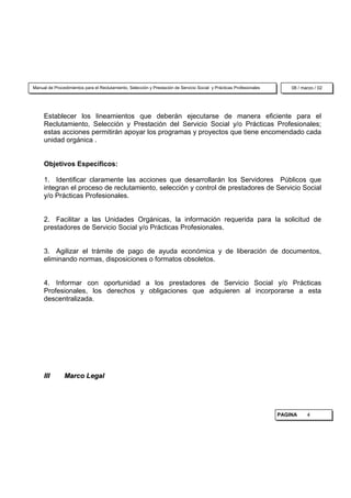 Manual de Procedimientos para el Reclutamiento, Selección y Prestación de Servicio Social y Prácticas Profesionales       08 / marzo / 02




     Establecer los lineamientos que deberán ejecutarse de manera eficiente para el
     Reclutamiento, Selección y Prestación del Servicio Social y/o Prácticas Profesionales;
     estas acciones permitirán apoyar los programas y proyectos que tiene encomendado cada
     unidad orgánica .


     Objetivos Específicos:

     1. Identificar claramente las acciones que desarrollarán los Servidores Públicos que
     integran el proceso de reclutamiento, selección y control de prestadores de Servicio Social
     y/o Prácticas Profesionales.


     2. Facilitar a las Unidades Orgánicas, la información requerida para la solicitud de
     prestadores de Servicio Social y/o Prácticas Profesionales.


     3. Agilizar el trámite de pago de ayuda económica y de liberación de documentos,
     eliminando normas, disposiciones o formatos obsoletos.


     4. Informar con oportunidad a los prestadores de Servicio Social y/o Prácticas
     Profesionales, los derechos y obligaciones que adquieren al incorporarse a esta
     descentralizada.




     III       Marco Legal




                                                                                                                      PAGINA     4
 