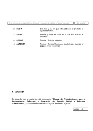 Manual de Procedimientos para el Reclutamiento, Selección y Prestación de Servicio Social y Prácticas Profesionales       08 / marzo / 02



       12     FECHA                                         Día, mes y año en que está recibiendo el prestador la
                                                            ayuda económica.

       13     Vo. Bo.                                       Nombre y firma del titular en la que está adscrito el
                                                            prestador.

       14     RECIBE                                        Nombre y firma del prestador.

       15     AUTORIZA                                      Nombre y firma del funcionario facultado para autorizar el
                                                            pago de ayuda económica.




     X      Validación



     De acuerdo con el contenido del documento “Manual de Procedimientos para el
     Reclutamiento, Selección y Prestación de Servicio Social y Prácticas
     Profesionales”, y no existiendo observación alguna, validan su vigencia.


                                                                                                                      PAGINA     42
 
