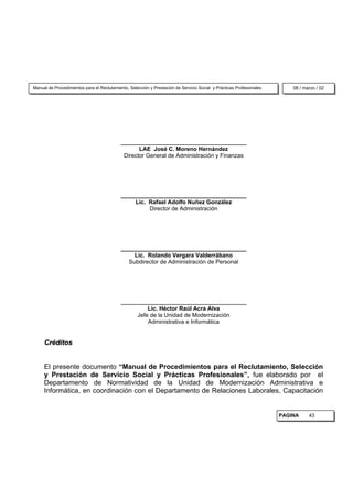 Manual de Procedimientos para el Reclutamiento, Selección y Prestación de Servicio Social y Prácticas Profesionales       08 / marzo / 02




                                            _______________________________________
                                                   LAE José C. Moreno Hernández
                                             Director General de Administración y Finanzas




                                            _______________________________________
                                                 Lic. Rafael Adolfo Nuñez González
                                                      Director de Administración




                                            _______________________________________
                                                Lic. Rolando Vergara Valderrábano
                                              Subdirector de Administración de Personal




                                            _______________________________________
                                                     Lic. Héctor Raúl Acra Alva
                                                 Jefe de la Unidad de Modernización
                                                     Administrativa e Informática


     Créditos


     El presente documento “Manual de Procedimientos para el Reclutamiento, Selección
     y Prestación de Servicio Social y Prácticas Profesionales”, fue elaborado por el
     Departamento de Normatividad de la Unidad de Modernización Administrativa e
     Informática, en coordinación con el Departamento de Relaciones Laborales, Capacitación


                                                                                                                      PAGINA     43
 
