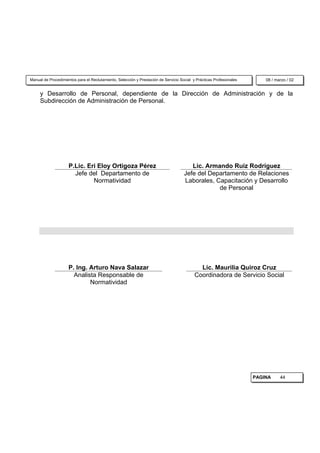 Manual de Procedimientos para el Reclutamiento, Selección y Prestación de Servicio Social y Prácticas Profesionales       08 / marzo / 02


     y Desarrollo de Personal, dependiente de la Dirección de Administración y de la
     Subdirección de Administración de Personal.




                     P.Lic. Eri Eloy Ortigoza Pérez                                     Lic. Armando Ruiz Rodríguez
                       Jefe del Departamento de                                      Jefe del Departamento de Relaciones
                              Normatividad                                           Laborales, Capacitación y Desarrollo
                                                                                                 de Personal




                     P. Ing. Arturo Nava Salazar                                             Lic. Maurilia Quiroz Cruz
                       Analista Responsable de                                             Coordinadora de Servicio Social
                             Normatividad




                                                                                                                      PAGINA     44
 