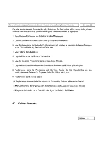 Manual de Procedimientos para el Reclutamiento, Selección y Prestación de Servicio Social y Prácticas Profesionales       08 / marzo / 02


     Para la prestación del Servicio Social y Prácticas Profesionales, el fundamento legal que
     atiende a los mecanismos y condiciones para su realización es el siguiente:

     1. Constitución Política de los Estados Unidos Mexicanos.

     2. Constitución Política del Estado Libre y Soberano de México.

     3. Ley Reglamentaria del Artículo 5º. Constitucional, relativa al ejercicio de las profesiones
        en el Distrito Federal y Territorios Federales.

     4. Ley Federal de Educación.

     5. Ley de Educación del Estado de México.

     6. Ley del Ejercicio Profesional para el Estado de México.

     7. Ley de Responsabilidades de los Servidores Públicos del Estado y Municipios.

     8. Reglamento para la Prestación del Servicio Social de los Estudiantes de las
        Instituciones de Educación Superior de la República Mexicana.

     9. Reglamento del Servicio Social

     10. Reglamento Interior de la Secretaría de Educación, Cultura y Bienestar Social.

     11.Manual General de Organización de la Comisión del Agua del Estado de México

     12.Reglamento Interior de la Comisión del Agua del Estado de México.




     IV        Políticas Generales




                                                                                                                      PAGINA     5
 