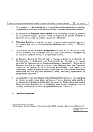 Manual de Procedimientos para el Reclutamiento, Selección y Prestación de Servicio Social y Prácticas Profesionales       08 / marzo / 02


     1.      Se entenderá por Servicio Social, a la prestación de los conocimientos técnicos,
             profesionales o materiales en contraprestación de un bien recibido por la sociedad.1

     2.      Se entenderá por Prácticas Profesionales, a las actividades concretas y definidas
             en un curriculum escolar, que tiene como fin incorporar de manera inmediata al
             estudiante en una tarea específica de su carrera profesional.

     3.      El Servicio Social se prestará en un lapso no menor a seis meses ni mayor a un
             año; durante ese período deberán cubrirse 480 horas como mínimo y 1,050 como
             máximo.

     4.      La prestación de las Prácticas Profesionales se hará en un período de cuatro
             meses; durante el cual se deberán cubrir 300 horas como mínimo, a excepción de
             las solicitadas en forma directa por la Institución Educativa.

     5.      La Dirección General de Administración y Finanzas a través de la Dirección de
             Administración, la Subdirección de Administración de Personal y de manera
             específica del Departamento de Relaciones Laborales, Capacitación y Desarrollo de
             Personal; tendrá a su cargo proporcionar a las diferentes áreas del Organismo,
             prestadores de Servicio Social y/o Prácticas Profesionales, como apoyo a los
             programas y proyectos que lo requieran; dando paso a los estudiantes de diversas
             instituciones para que adquieran experiencia laboral, aplicando y desarrollando los
             conocimientos adquiridos.

     6.      La prestación del Servicio Social y de las Prácticas Profesionales, se hará cubriendo
             un horario de cuatro horas diarias de lunes a viernes; debiendo estar acorde al
             horario normal de trabajo de la Comisión, ya sea en las Oficinas Centrales o Áreas
             Desconcentradas, lo anterior con la finalidad de evitar tiempos muertos en horas de
             comida y en consecuencia faltas de supervisión hacia los prestadores.


     IV        Políticas Generales




     1
         CEAS, Glosario Operativo, Técnico y Administrativo de la CEAS, Naucalpan, Edo. de Méx. 1995, pag. 337

                                                                                                                      PAGINA     6
 