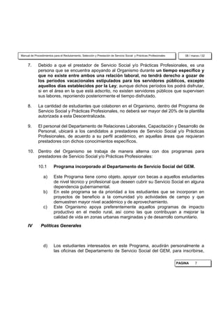 Manual de Procedimientos para el Reclutamiento, Selección y Prestación de Servicio Social y Prácticas Profesionales       08 / marzo / 02


     7.      Debido a que el prestador de Servicio Social y/o Prácticas Profesionales, es una
             persona que se encuentra apoyando al Organismo durante un tiempo específico y
             que no existe entre ambos una relación laboral, no tendrá derecho a gozar de
             los períodos vacacionales estipulados para los servidores públicos, excepto
             aquellos días establecidos por la Ley; aunque dichos períodos los podrá disfrutar,
             si en el área en la que está adscrito, no existen servidores públicos que supervisen
             sus labores, reponiendo posteriormente el tiempo disfrutado.

     8.      La cantidad de estudiantes que colaboren en el Organismo, dentro del Programa de
             Servicio Social y Prácticas Profesionales, no deberá ser mayor del 20% de la plantilla
             autorizada a esta Descentralizada.

     9.      El personal del Departamento de Relaciones Laborales, Capacitación y Desarrollo de
             Personal, ubicará a los candidatos a prestadores de Servicio Social y/o Prácticas
             Profesionales, de acuerdo a su perfil académico, en aquellas áreas que requieran
             prestadores con dichos conocimientos específicos.

     10. Dentro del Organismo se trabaja de manera alterna con dos programas para
         prestadores de Servicio Social y/o Prácticas Profesionales:

             10.1         Programa incorporado al Departamento de Servicio Social del GEM.

                 a)       Este Programa tiene como objeto, apoyar con becas a aquellos estudiantes
                          de nivel técnico y profesional que deseen cubrir su Servicio Social en alguna
                          dependencia gubernamental.
                 b)       En este programa se da prioridad a los estudiantes que se incorporan en
                          proyectos de beneficio a la comunidad y/o actividades de campo y que
                          demuestren mayor nivel académico y de aprovechamiento.
                 c)       Este Organismo apoya preferentemente aquellos programas de impacto
                          productivo en el medio rural, así como las que contribuyan a mejorar la
                          calidad de vida en zonas urbanas marginadas y de desarrollo comunitario.
     IV        Políticas Generales



                 d)       Los estudiantes interesados en este Programa, acudirán personalmente a
                          las oficinas del Departamento de Servicio Social del GEM, para inscribirse,

                                                                                                                      PAGINA     7
 