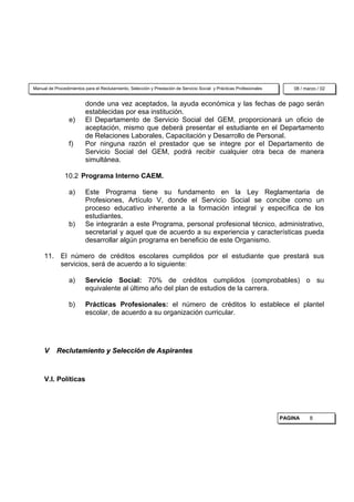 Manual de Procedimientos para el Reclutamiento, Selección y Prestación de Servicio Social y Prácticas Profesionales       08 / marzo / 02


                          donde una vez aceptados, la ayuda económica y las fechas de pago serán
                          establecidas por esa institución.
                 e)       El Departamento de Servicio Social del GEM, proporcionará un oficio de
                          aceptación, mismo que deberá presentar el estudiante en el Departamento
                          de Relaciones Laborales, Capacitación y Desarrollo de Personal.
                 f)       Por ninguna razón el prestador que se integre por el Departamento de
                          Servicio Social del GEM, podrá recibir cualquier otra beca de manera
                          simultánea.

               10.2 Programa Interno CAEM.

                 a)       Este Programa tiene su fundamento en la Ley Reglamentaria de
                          Profesiones, Artículo V, donde el Servicio Social se concibe como un
                          proceso educativo inherente a la formación integral y específica de los
                          estudiantes.
                 b)       Se integrarán a este Programa, personal profesional técnico, administrativo,
                          secretarial y aquel que de acuerdo a su experiencia y características pueda
                          desarrollar algún programa en beneficio de este Organismo.

     11. El número de créditos escolares cumplidos por el estudiante que prestará sus
         servicios, será de acuerdo a lo siguiente:

                 a)       Servicio Social: 70% de créditos cumplidos (comprobables) o su
                          equivalente al último año del plan de estudios de la carrera.

                 b)       Prácticas Profesionales: el número de créditos lo establece el plantel
                          escolar, de acuerdo a su organización curricular.




     V     Reclutamiento y Selección de Aspirantes



     V.I. Políticas




                                                                                                                      PAGINA     8
 