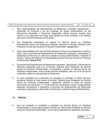 Manual de Procedimientos para el Reclutamiento, Selección y Prestación de Servicio Social y Prácticas Profesionales       08 / marzo / 02


     1.      Será responsabilidad del Departamento de Relaciones Laborales, Capacitación y
             Desarrollo de Personal y de las Unidades de Apoyo Administrativo de las
             Direcciones Generales y Gerencias Regionales, utilizar diversas fuentes para
             reclutar a los aspirantes con mejor nivel escolar así como canalizar a los idóneos
             para cubrir el perfil solicitado por las áreas.

     2.      Los estudiantes interesados en realizar su Servicio Social y/o Prácticas
             Profesionales dentro del Organismo, deberán requisitar el formato “Solicitud para
             Prestación de Servicio Social y/o Prácticas Profesionales” (anexo IX.1).

     3.      Será responsabilidad del Jefe del Área solicitar el número de prestadores y perfil de
             estos, ante el personal del Departamento de Relaciones Laborales, Capacitación y
             Desarrollo de Personal y/o Jefe de la Unidad de Apoyo Administrativo, mediante el
             formato “Cédula de Detección de Necesidades para el Servicios Social y/o Prácticas
             Profesionales” (anexo IX.2).

     4.      El personal del Departamento de Relaciones Laborales, Capacitación y Desarrollo de
             Personal, presentará junto con el formato “Solicitud para Prestación de Servicio
             Social y/o Prácticas Profesionales”, al candidato a prestar su Servicio Social y/o
             Prácticas Profesionales, ante el titular del área solicitante, esto con el fin de que lo
             entreviste y defina su incorporación al Organismo.

     5.      Si como resultado de la entrevista es aceptado el candidato, el titular del área
             solicitante firmará de Visto Bueno el formato “Solicitud para Prestación de Servicio
             Social y/o Prácticas Profesionales”, registrando además la fecha de ingreso
             procurando que sea fecha 1º o 16 de cada mes únicamente, horario y departamento
             asignado; procediendo a devolverla al personal del Departamento de Relaciones
             Laborales, Capacitación y Desarrollo de Personal o Unidad de Apoyo Administrativo.



     V.I.      Políticas



     6.      Una vez aceptado el candidato a prestador de Servicio Social y/o Prácticas
             Profesionales, le será proporcionado el tríptico de “Bienvenido Prestador de Servicio
             Social y/o Prácticas Profesionales”, en el cual se describen los siguientes conceptos:


                                                                                                                      PAGINA     9
 