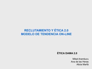 RECLUTAMIENTO Y ÉTICA 2.0 
MODELO DE TENDENCIA ON-LINE 
ÉTICA DAMA 2.0 
Mikel Aramburu 
Ana de las Heras 
Alicia Marfá 
 