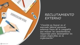 RECLUTAMIENTO
EXTERNO
“Consiste en buscar en el
mercado laboral personas
externas fuera de la compañía
que reúnan las características
requeridas para desempeñar los
cargos disponibles en la
organización”
 