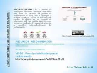 RECLUTAMIENTO : Es el proceso de
identificar e interesar a candidatos capacitados
para llenar las vacantes. El proceso de
reclutamiento se inicia con la búsqueda y
termina cuando se reciben las solicitudes de
empleo. Se obtiene así un conjunto de
solicitantes, del cual saldrán posteriormente
los nuevos empleados. El proceso de selección
se considera independientemente del
reclutamiento.
Reclutamientoyseleccióndepersonal
RECURSOS RECOMENDADOS :
https://www.gestiopolis.com/reclutamiento-y-seleccion-de-personal-en-los-
recursos-humanos/
http://www.pae.cc/reclutamiento-y-seleccion/
VIDEO : Veras las habilidades para el
reclutamiento
https://www.youtube.com/watch?v=S8E6esNDmQI
https://creativecommons.org/licenses/by/4.0/
Lcda. Yolmar Salinas M
 