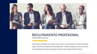 RECLUTAMIENTO PROFESIONAL
All rights reserved 2020© People & Growth®
Desarrollamos estrategias de atracción para encontrar oportunamente el talento adecuado,
según la filosofía y los objetivos de cada organización. Además, brindamos un servicio continuo
de acompañamiento y asesoría en general a nuestros clientes desde el primer contacto.
Mandos medios y gerencias
 