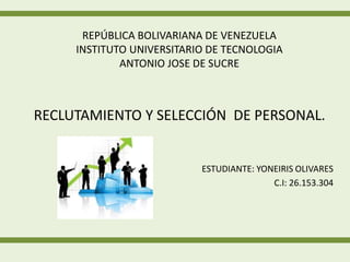 REPÚBLICA BOLIVARIANA DE VENEZUELA 
INSTITUTO UNIVERSITARIO DE TECNOLOGIA 
ANTONIO JOSE DE SUCRE 
RECLUTAMIENTO Y SELECCIÓN DE PERSONAL. 
ESTUDIANTE: YONEIRIS OLIVARES 
C.I: 26.153.304 
 