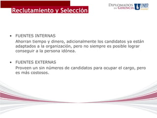 Diplomados
                                                       Gerencia
 Reclutamiento y Selección
                                                  en




• FUENTES INTERNAS
  Ahorran tiempo y dinero, adicionalmente los candidatos ya están
  adaptados a la organización, pero no siempre es posible lograr
  conseguir a la persona idónea.

• FUENTES EXTERNAS
  Proveen un sin números de candidatos para ocupar el cargo, pero
  es más costosos.
 