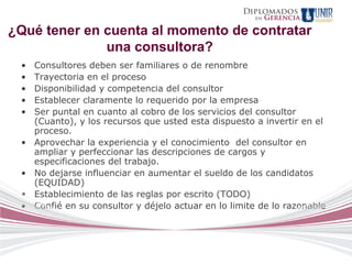 Diplomados
                                                       en   Gerencia

¿Qué tener en cuenta al momento de contratar
              una consultora?
 •   Consultores deben ser familiares o de renombre
 •   Trayectoria en el proceso
 •   Disponibilidad y competencia del consultor
 •   Establecer claramente lo requerido por la empresa
 •   Ser puntal en cuanto al cobro de los servicios del consultor
     (Cuanto), y los recursos que usted esta dispuesto a invertir en el
     proceso.
 •   Aprovechar la experiencia y el conocimiento del consultor en
     ampliar y perfeccionar las descripciones de cargos y
     especificaciones del trabajo.
 •   No dejarse influenciar en aumentar el sueldo de los candidatos
     (EQUIDAD)
 •   Establecimiento de las reglas por escrito (TODO)
 •   Confié en su consultor y déjelo actuar en lo limite de lo razonable
 