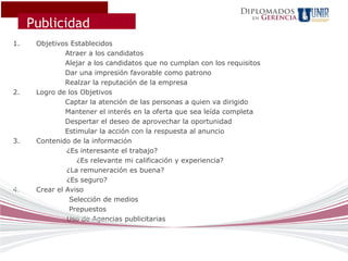Diplomados
                                                                           Gerencia
     Publicidad
                                                                     en




1.    Objetivos Establecidos
               Atraer a los candidatos
               Alejar a los candidatos que no cumplan con los requisitos
               Dar una impresión favorable como patrono
               Realzar la reputación de la empresa
2.    Logro de los Objetivos
               Captar la atención de las personas a quien va dirigido
               Mantener el interés en la oferta que sea leída completa
               Despertar el deseo de aprovechar la oportunidad
               Estimular la acción con la respuesta al anuncio
3.    Contenido de la información
               ¿Es interesante el trabajo?
                   ¿Es relevante mi calificación y experiencia?
               ¿La remuneración es buena?
               ¿Es seguro?
4.    Crear el Aviso
                Selección de medios
                Prepuestos
               Uso de Agencias publicitarias
 