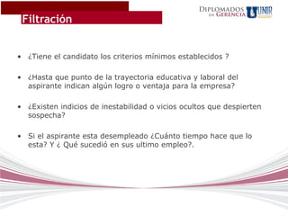 Diplomados
                                                          Gerencia
 Filtración
                                                     en




• ¿Tiene el candidato los criterios mínimos establecidos ?

• ¿Hasta que punto de la trayectoria educativa y laboral del
  aspirante indican algún logro o ventaja para la empresa?

• ¿Existen indicios de inestabilidad o vicios ocultos que despierten
  sospecha?

• Si el aspirante esta desempleado ¿Cuánto tiempo hace que lo
  esta? Y ¿ Qué sucedió en sus ultimo empleo?.
 