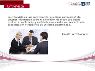 Diplomados
                                                        Gerencia
Entrevista
                                                   en




La entrevista es una conversación que tiene como propósito,
obtener información sobre el candidato, de modo que pueda
evaluar su calificación y cualidades personales con respecto a la
especificación y requisitos de un cargo determinado.


                                              Fuente: Armstrong, M.
 