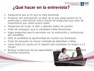 Diplomados
                                                    en   Gerencia
      ¿Qué hacer en la entrevista?
• Asegurarse que es lo que se esta buscando
• Preparar con anticipación un plan de lo que usted quiere en la
  entrevista y estructurar esta a través de preguntas que sean de
  importancia que usted quiera saber.
• Asegúrese de surgir el plan y abordar todos los puntos.
• Trate de conseguir que el candidato hable libremente.
• Haga preguntas que le permitan ver la motivación y ambiciones
  del candidato.
• Déle al candidato la oportunidad de revelar sus fortalezas.
• Trate de descubrir la mayor cantidad de debilidad y fallas.
• Llene todos los vacíos en el registro del candidato no mayor a 12
  meses.
• Busque evidencias de las capacidades y motivacionales que usted
  necesita encontrar.
 