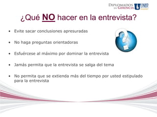 Diplomados
                                                   en   Gerencia


     ¿Qué NO hacer en la entrevista?
• Evite sacar conclusiones apresuradas

• No haga preguntas orientadoras

• Esfuércese al máximo por dominar la entrevista

• Jamás permita que la entrevista se salga del tema

• No permita que se extienda más del tiempo por usted estipulado
  para la entrevista
 