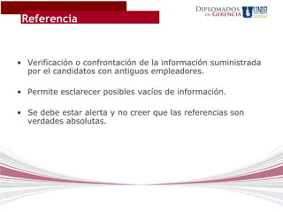 Diplomados
                                                    Gerencia
 Referencia
                                               en




• Verificación o confrontación de la información suministrada
  por el candidatos con antiguos empleadores.

• Permite esclarecer posibles vacíos de información.

• Se debe estar alerta y no creer que las referencias son
  verdades absolutas.
 