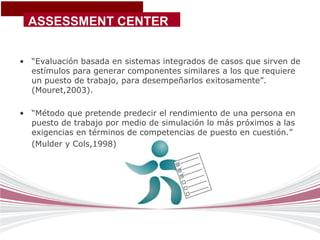 ASSESSMENT CENTER


• “Evaluación basada en sistemas integrados de casos que sirven de
  estímulos para generar componentes similares a los que requiere
  un puesto de trabajo, para desempeñarlos exitosamente”.
  (Mouret,2003).

• “Método que pretende predecir el rendimiento de una persona en
  puesto de trabajo por medio de simulación lo más próximos a las
  exigencias en términos de competencias de puesto en cuestión.”
  (Mulder y Cols,1998)
 