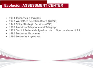 Evolución ASSESSMENT CENTER


•   1934   Japoneses e Ingleses
•   1942   War Office Selection Board (WOSB)
•   1943   Office Strategic Services (OSS)
•   1970   American Telephone and Telegraph
•   1978   Comité Federal de Igualdad de   Oportunidades U.S.A
•   1980   Empresas Mexicanas
•   1990   Empresas Argentinas
 
