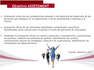 Objetivo ASSESSMENT
                 CENTER
•   Evaluación eficaz de las competencias actuales y del potencial de desarrollo de las
    personas que trabajan en la organización o de los postulantes a ingresas a la
    misma.

•   Evaluación eficaz de las diferentes habilidades conductuales especificas
    identificadas como criticas para el puesto a través de ejercicios de simulación.

•   Posibilitar la evaluación eficaz en cuanto a selección y reclutamiento, promociones
    de puestos, medición de potencial de gestión, planificación de carrera,
    reclutamiento interno de candidatos, selección de supervisores, identificación de
    necesidades de adiestramiento.



                                                                  Fuente: Ramírez 1994
 