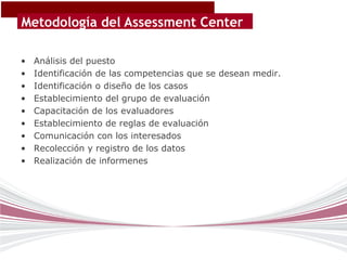 Metodología del Assessment Center

•   Análisis del puesto
•   Identificación de las competencias que se desean medir.
•   Identificación o diseño de los casos
•   Establecimiento del grupo de evaluación
•   Capacitación de los evaluadores
•   Establecimiento de reglas de evaluación
•   Comunicación con los interesados
•   Recolección y registro de los datos
•   Realización de informenes
 