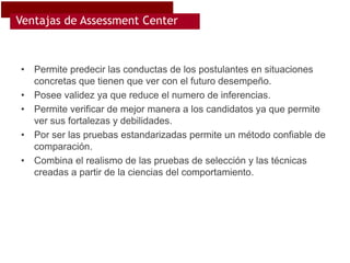 Ventajas de Assessment Center



•   Permite predecir las conductas de los postulantes en situaciones
    concretas que tienen que ver con el futuro desempeño.
•   Posee validez ya que reduce el numero de inferencias.
•   Permite verificar de mejor manera a los candidatos ya que permite
    ver sus fortalezas y debilidades.
•   Por ser las pruebas estandarizadas permite un método confiable de
    comparación.
•   Combina el realismo de las pruebas de selección y las técnicas
    creadas a partir de la ciencias del comportamiento.
 