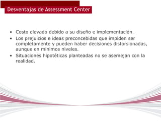 Desventajas de Assessment Center



• Costo elevado debido a su diseño e implementación.
• Los prejuicios e ideas preconcebidas que impiden ser
  completamente y pueden haber decisiones distorsionadas,
  aunque en mínimos niveles.
• Situaciones hipotéticas planteadas no se asemejan con la
  realidad.
 