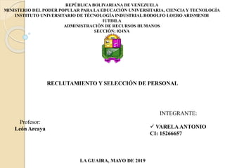 REPÚBLICA BOLIVARIANA DE VENEZUELA
MINISTERIO DEL PODER POPULAR PARA LA EDUCACIÓN UNIVERSITARIA, CIENCIA Y TECNOLOGÍA
INSTITUTO UNIVERSITARIO DE TÉCNOLOGÍA INDUSTRIAL RODOLFO LOERO ARISMENDI
IUTIRLA
ADMINISTRACIÓN DE RECURSOS HUMANOS
SECCIÓN: 024NA
INTEGRANTE:
 VARELAANTONIO
CI: 15266657
Profesor:
León Arcaya
LA GUAIRA, MAYO DE 2019
RECLUTAMIENTO Y SELECCIÓN DE PERSONAL
 