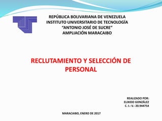 REPÚBLICA BOLIVARIANA DE VENEZUELA
INSTITUTO UNIVERSITARIO DE TECNOLOGÍA
“ANTONIO JOSÉ DE SUCRE”
AMPLIACIÓN MARACAIBO
REALIZADO POR:
ELIXIDO GONZÁLEZ
C. I.: V.- 20.944754
MARACAIBO, ENERO DE 2017
RECLUTAMIENTO Y SELECCIÓN DE
PERSONAL
 