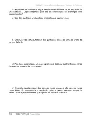 RECUPERAÇÃO Matemática10
Módulo II - Números Racionais, Operações e Resolução de Problemas
5. Represente as situações a seguir através de um desenho, de um esquema, de
uma ilustração... Depois responda: quais são as semelhanças e as diferenças entre
essas situações?
a) Usei dois quintos de um tablete de chocolate para fazer um doce.
b) Ontem, devido à chuva, faltaram dois quintos dos alunos da turma de 5º ano do
período da tarde.
c) Para fazer as cartelas de um jogo, a professora distribuiu igualmente duas folhas
de papel em branco entre cinco grupos.
d) Em minha gaveta existem dois pares de meias brancas e três pares de meias
pretas. Como não quero acordar o meu irmão, retiro da gaveta, no escuro, um par de
meias. Qual é a probabilidade de que seja um par de meias brancas?
 