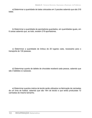 RECUPERAÇÃO Matemática12
Módulo II - Números Racionais, Operações e Resolução de Problemas
a) Determinar a quantidade de balas colocadas em 3 pacotes sabendo que são 318
balas.
b) Determinar a quantidade de apontadores guardados, em quantidades iguais, em
6 caixas sabendo que, ao todo, existem 219 apontadores.
c) Determinar a quantidade de ônibus de 20 lugares cada, necessária para o
transporte de 130 pessoas.
d) Determinar quanto de tablete de chocolate receberá cada pessoa, sabendo que
são 3 tabletes e 2 pessoas.
e) Determinar quantos metros de tecido serão utilizados na fabricação de camisetas
de um time de futebol, sabendo que são 18m de tecido e que serão produzidas 12
camisetas de mesmo tamanho.
 