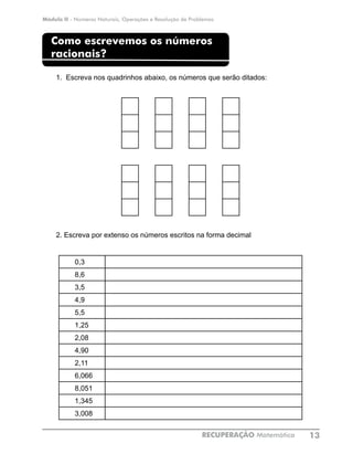 Módulo II - Números Naturais, Operações e Resolução de Problemas
RECUPERAÇÃO Matemática 13
Como escrevemos os números
racionais?
1. Escreva nos quadrinhos abaixo, os números que serão ditados:
				
2. Escreva por extenso os números escritos na forma decimal
0,3
8,6
3,5
4,9
5,5
1,25
2,08
4,90
2,11
6,066
8,051
1,345
3,008
 