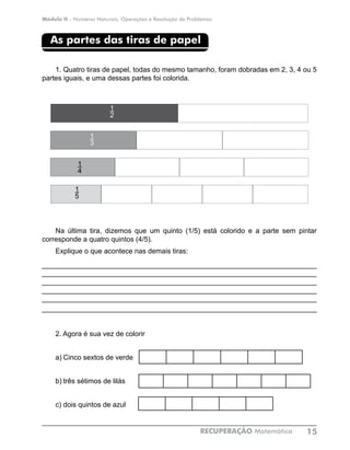 Módulo II - Números Naturais, Operações e Resolução de Problemas
RECUPERAÇÃO Matemática 15
As partes das tiras de papel
1.	Quatro tiras de papel, todas do mesmo tamanho, foram dobradas em 2, 3, 4 ou 5
partes iguais, e uma dessas partes foi colorida.
Na última tira, dizemos que um quinto (1/5) está colorido e a parte sem pintar
corresponde a quatro quintos (4/5).
Explique o que acontece nas demais tiras:
_____________________________________________________________________
_____________________________________________________________________
_____________________________________________________________________
_____________________________________________________________________
_____________________________________________________________________
______________________________________________________________________
2. Agora é sua vez de colorir
a)	Cinco sextos de verde
b)	três sétimos de lilás
c)	dois quintos de azul			
1
2
1
4
1
3
1
5
 
