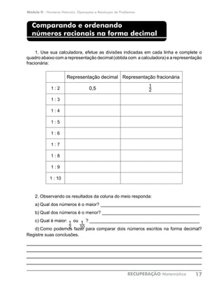 Módulo II - Números Naturais, Operações e Resolução de Problemas
RECUPERAÇÃO Matemática 17
Comparando e ordenando
números racionais na forma decimal
1. Use sua calculadora, efetue as divisões indicadas em cada linha e complete o
quadro abaixo com a representação decimal (obtida com a calculadora) e a representação
fracionária:
Representação decimal Representação fracionária
1 : 2 0,5
1 : 3
1 : 4
1 : 5
1 : 6
1 : 7
1 : 8
1 : 9
1 : 10
2.	Observando os resultados da coluna do meio responda:
a)	Qual dos números é o maior? ________________________________________
b)	Qual dos números é o menor? _______________________________________
c)	Qual é maior: ou ? ____________________________________________
d)	Como podemos fazer para comparar dois números escritos na forma decimal?
Registre suas conclusões.
____________________________________________________________
____________________________________________________________
____________________________________________________________
___________________________________________________________
1
2
1
2
1
10
 
