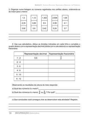 RECUPERAÇÃO Matemática18
Módulo II - Números Racionais, Operações e Resolução de Problemas
3. Organize numa listagem os números registrados nos cartões abaixo, ordenando-os
do maior para o menor:
1,2 1,12 1,302 2,008 1,06
2,35 3,06 8,5 2,08 4,1
3,92 0,8 0,42 0,24 3,7
____________________________________________________________
____________________________________________________________
____________________________________________________________
4. Use sua calculadora, efetue as divisões indicadas em cada linha e complete o
quadro abaixo com a representação decimal (obtida com a calculadora) e a representação
fracionária:
Representação decimal Representação fracionária
1 : 2 0,5
2 : 4
3 : 6
4 : 8
5 : 10
6 : 12
Observando os resultados da coluna do meio responda:
a)	Qual dos números é o maior?_________________________________________
b)	Qual dos números é o menor: ou ? Por quê? ________________________
___________________________________________________________
c)	Que conclusões você conseguiu tirar ao desenvolver esta atividade? Registre.
____________________________________________________________
____________________________________________________________
____________________________________________________________
1
2
2
4
5
10
 