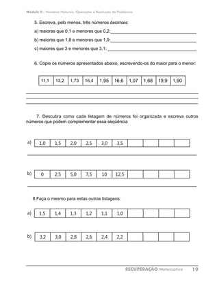 Módulo II - Números Naturais, Operações e Resolução de Problemas
RECUPERAÇÃO Matemática 19
5. Escreva, pelo menos, três números decimais:
a) maiores que 0,1 e menores que 0,2:______________________________
b) maiores que 1,8 e menores que 1,9:______________________________
c) maiores que 3 e menores que 3,1: _______________________________
6. Copie os números apresentados abaixo, escrevendo-os do maior para o menor:
11,1 13,2 1,73 16,4 1,95 16,6 1,07 1,68 19,9 1,90
______________________________________________________________________
______________________________________________________________________
______________________________________________________________________
7. Descubra como cada listagem de números foi organizada e escreva outros
números que podem complementar essa seqüência
1,0 1,5 2,0 2,5 3,0 3,5
___________________________________________________________
0 2,5 5,0 7,5 10 12,5
___________________________________________________________
8.Faça o mesmo para estas outras listagens:
1,5 1,4 1,3 1,2 1,1 1,0
3,2 3,0 2,8 2,6 2,4 2,2
a)
a)
b)
b)
 