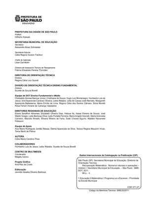 PREFEITURA DA CIDADE DE SÃO PAULO
Prefeito
Gilberto Kassab
SECRETARIA MUNICIPAL DE EDUCAÇÃO
Secretario
Alexandre Alves Schneider
Secretaria Adjunta
Célia Regina Guidon Falótico
Chefe de Gabinete
Lilian Dal Molin
Diretora de Assessoria Técnica de Planejamento
Fátima Elisabete Pereira Thimoteo
DIRETORIA DE ORIENTAÇÃO TÉCNICA
Diretora
Regina Célia Lico Suzuki
DIVISÃO DE ORIENTAÇÃO TÉCNICA ENSINO FUNDAMENTAL
Diretora
Suzete de Souza Borelli
Equipe de DOT Ensino Fundamental e Médio
Clodoaldo Gomes Alencar Júnior, Cristhiane de Souza, Hugo Luiz Montenegro, Humberto Luis de
Jesus, Ione Aparecida Cardoso Oliveira, Leika Watabe, Leila de Cássia José Mendes, Margareth
Aparecida Ballesteros, Maria Emília de Lima, Regina Célia dos Santos Câmara, Silvia Moretti
Rosa Ferrari,Viviane de Camargo Valadares
DIRETORES REGIONAIS DE EDUCAÇÃO
Eliane Serafhim Abrantes, Elizabeth Oliveira Dias, Hatsue Ito, Isaias Pereira de Souza, José
Waldir Gregio, Leila Barbosa Oliva, Leila Portella Ferreira, Maria Angela Gianetti, Maria Antonieta
Carneiro, Marcelo Rinaldi, Silvana Ribeiro de Faria, Sueli Chaves Eguchi, Waldeci Navarrete
Pelissoni
Equipe de Apoio
Ana Maria Rodrigues Jordão Massa, Delma Aparecida da Silva, Tereza Regina Mazzoni Vivas,
Tania Nardi de Pádua.
AUTORA
Célia Maria Carolino Pires
COLABORADORES
Humberto Luis de Jesus, Leika Watabe, Suzete de Souza Borelli
CENTRO DE MULTIMEIOS
Coordenador
Magaly Ivanov
Projeto Gráfico
Ana Rita da Costa
Editoração
Jennifer Abadia Oliveira Barbosa
Dados Internacionais da Catalogação na Publicação (CIP)
São Paulo (SP). Secretaria Municipal de Educação. Diretoria de
Orientação Técnica.
Recuperação Matemática : Números naturais e operações –
módulo I / Secretaria Municipal de Educação. – São Paulo : SME/
DOT, 2011.
68 p. : il.
1.Educação 2.Matemática I. Programa Ler e Escrever – Prioridade
na Escola Municipal
CDD 371.27
Código da Memória Técnica: SME20/2011
 