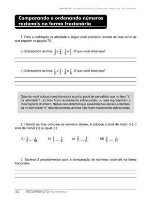 RECUPERAÇÃO Matemática20
Módulo II - Números Racionais, Operações e Resolução de Problemas
Comparando e ordenando números
racionais na forma fracionária
1. Para a realização da atividade a seguir você precisará recortar as tiras como as
que seguem na página 73.
a) Sobreponha as tiras: e ; e . O que você observou?
______________________________________________________________________
______________________________________________________________________
b) Sobreponha as tiras: e ; e . O que você observou?
______________________________________________________________________
______________________________________________________________________
______________________________________________________________________
Quando você colocou uma tira sobre a outra, pode ter percebido que no item “a”
da atividade 1, as tiras ficam exatamente sobrepostas, ou seja representam a
mesmapartedointeiro.Nessecasodizemosqueessasfrações sãoequivalentes.
Já no item idade “b” isto não ocorreu, as tiras não ficam exatamente sobrepostas.
2. Usando as tiras compare os números abaixo, e coloque o sinal de maior (>), o
sinal de menor (<) ou igual (=).
(a) __ b) __ 	 c) __ 	 (d) __
3. Escreva 2 procedimentos para a comparação de números racionais na forma
fracionária.
______________________________________________________________________
______________________________________________________________________
______________________________________________________________________
1
2
1
3
2
4
3
9
1
2
1
3
1
4
1
6
1
2
1
10
1
5
1
4
2
7
1
6
3
5
6
10
 