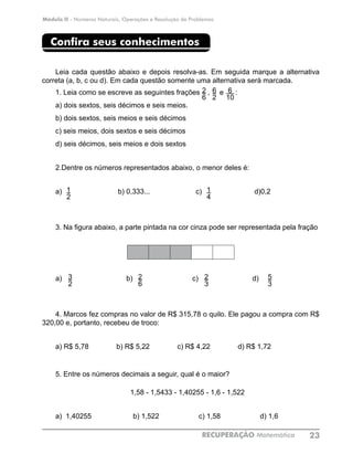 Módulo II - Números Naturais, Operações e Resolução de Problemas
RECUPERAÇÃO Matemática 23
Confira seus conhecimentos
Leia cada questão abaixo e depois resolva-as. Em seguida marque a alternativa
correta (a, b, c ou d). Em cada questão somente uma alternativa será marcada.
1.	Leia como se escreve as seguintes frações , e :
a) dois sextos, seis décimos e seis meios.
b) dois sextos, seis meios e seis décimos
c) seis meios, dois sextos e seis décimos
d) seis décimos, seis meios e dois sextos
2.Dentre os números representados abaixo, o menor deles é:
a) 	 	 b) 0,333...	 c) 	 d)0,2
3.	Na figura abaixo, a parte pintada na cor cinza pode ser representada pela fração
a) 	 b) 	 c)	 d)
4. Marcos fez compras no valor de R$ 315,78 o quilo. Ele pagou a compra com R$
320,00 e, portanto, recebeu de troco:
a) R$ 5,78 b) R$ 5,22 c) R$ 4,22 d) R$ 1,72
5. Entre os números decimais a seguir, qual é o maior?
1,58 - 1,5433 - 1,40255 - 1,6 - 1,522
a) 1,40255 b) 1,522 c) 1,58 d) 1,6
6
10
2
6
6
2
1
2
1
4
5
3
2
3
2
6
3
2
 